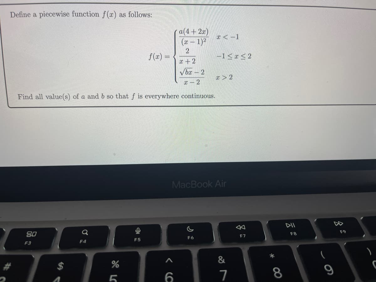 Define a piecewise function f(x) as follows:
a(4+ 2x)
(x - 1)²
2
x+2
√bx-2
x-2
Find all value(s) of a and b so that f is everywhere continuous.
80
F3
a
F4
%
5
O
F5
f(x) =
6
x < -1
F6
-1<x<2
MacBook Air
x 2
&
7
F7
8
DII
F8
9
F9