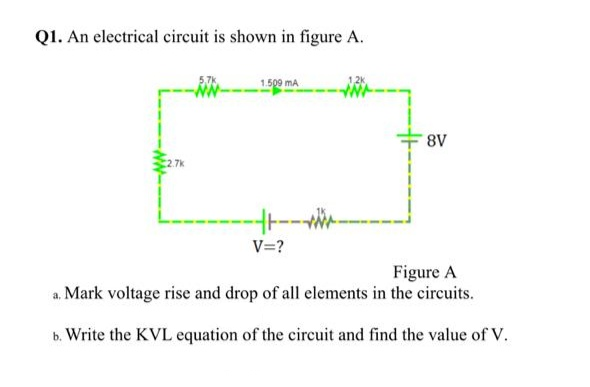 Q1. An electrical circuit is shown in figure A.
1.509 mA
8V
V=?
Figure A
a. Mark voltage rise and drop of all elements in the circuits.
b. Write the KVL equation of the circuit and find the value of V.
