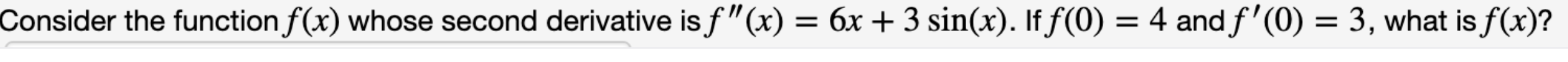 Consider the function f(x) whose second derivative is f"(x) = 6x + 3 sin(x). If f(0) = 4 and f'(0) = 3, what is f(x)?
