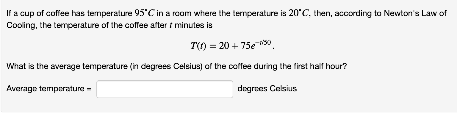 If a cup of coffee has temperature 95°C in a room where the temperature is 20°C, then, according to Newton's Law of
Cooling, the temperature of the coffee after t minutes is
T(t) = 20 + 75e¬/50
What is the average temperature (in degrees Celsius) of the coffee during the first half hour?
degrees Celsius
Average temperature =
