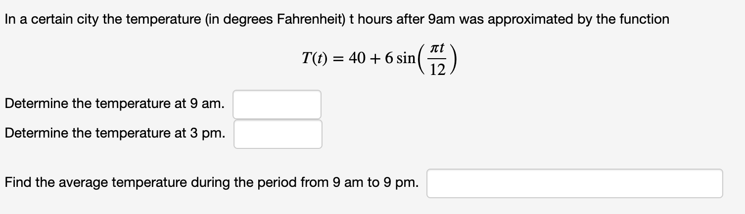In a certain city the temperature (in degrees Fahrenheit) t hours after 9am was approximated by the function
nt
T(t) = 40 + 6 sin
12
Determine the temperature at 9 am.
Determine the temperature at 3 pm.
Find the average temperature during the period from 9 am to 9 pm.
