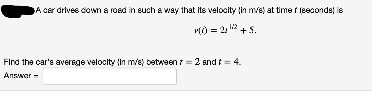 A car drives down a road in such a way that its velocity (in m/s) at time t (seconds) is
v(t) = 2t2 + 5.
1/2
Find the car's average velocity (in m/s) between t = 2 and t = 4.
Answer
%D
