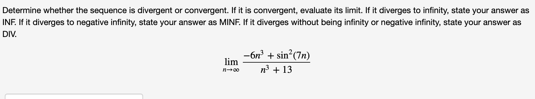 Determine whether the sequence is divergent or convergent. If it is convergent, evaluate its limit. If it diverges to infinity, state your answer as
INF. If it diverges to negative infinity, state your answer as MINF. If it diverges without being infinity or negative infinity, state your answer as
DIV.
-6n + sin?(7n)
lim
n3 + 13
