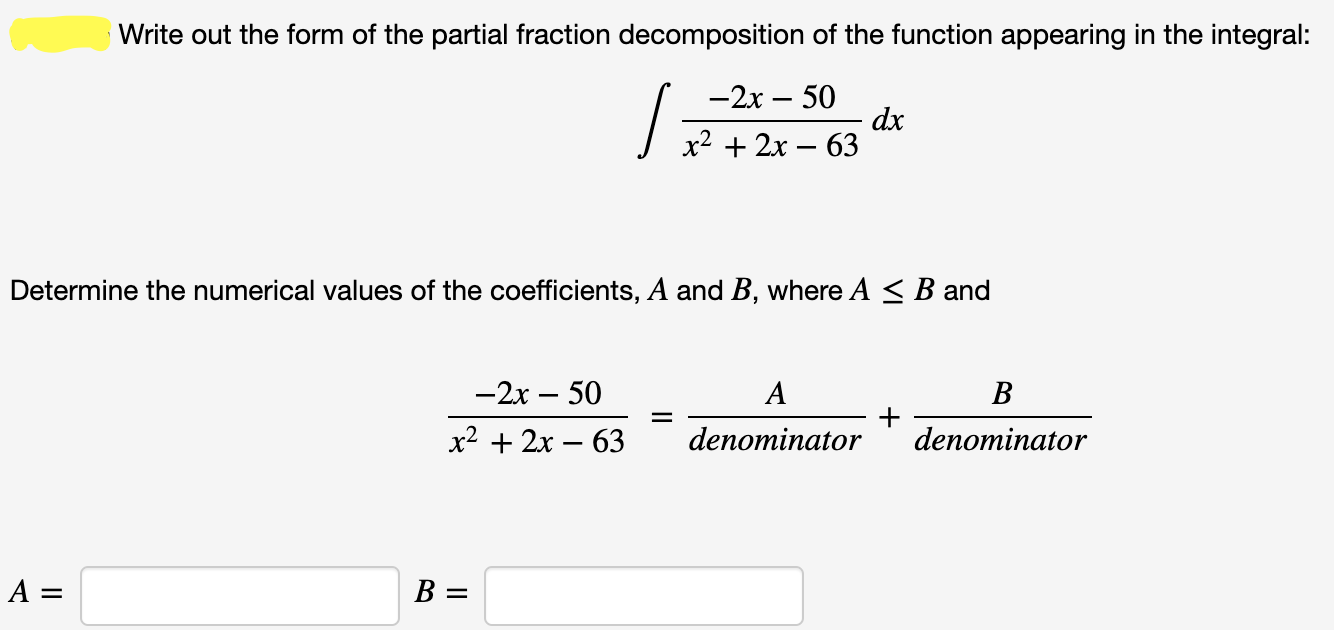 Write out the form of the partial fraction decomposition of the function appearing in the integral:
—2х — 50
dx
х2 + 2х — 63
Determine the numerical values of the coefficients, A and B, where A < B and
—2х — 50
A
B
х2 + 2х — 63
denominator
denominator
A =
B =
