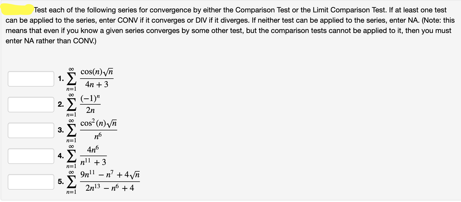 Test each of the following series for convergence by either the Comparison Test or the Limit Comparison Test. If at least one test
can be applied to the series, enter CONV if it converges or DIV if it diverges. If neither test can be applied to the series, enter NA. (Note: this
means that even if you know a given series converges by some other test, but the comparison tests cannot be applied to it, then you must
enter NA rather than CONV.)
cos(n) /n
4n + 3
n=1
(-1)"
2.
2n
cos? (n) /n
3.
п6
n=1
4n6
n11 +3
n=1
9n'1 – n' + 4/n
5.
2n13 – nó + 4
n=1
