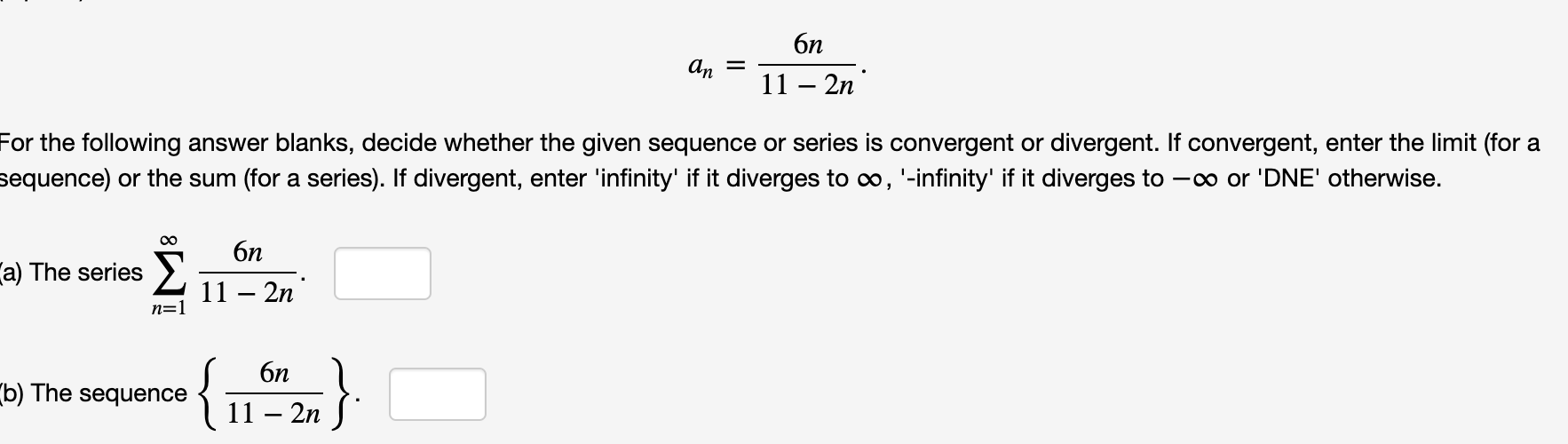 бп
11 – 2n
For the following answer blanks, decide whether the given sequence or series is convergent or divergent. If convergent, enter the limit (for a
sequence) or the sum (for a series). If divergent, enter 'infinity' if it diverges to o, '-infinity' if it diverges to -co or 'DNE' otherwise.
бп
a) The series >
11 – 2n
n=1
{1%}
6n
b) The sequence
11 – 2n
