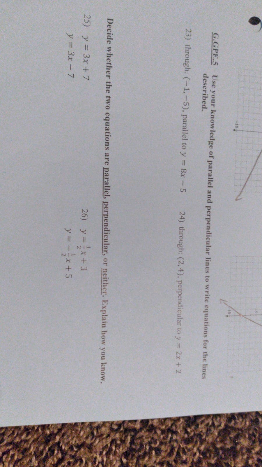 10
G.GPE.5
Use your knowledge of parallel and perpendicular lines to write equations for the lines
described.
23) through: (-1,-5), parallel to y = 8x-5
24) through: (2, 4), perpendicular to y = 2x + 2
Decide whether the two equations are parallel, perpendicular, or neither. Explain how you know.
26) y =x+ 3
y = -x+5
25) y = 3x + 7
%3D
y = 3x – 7
