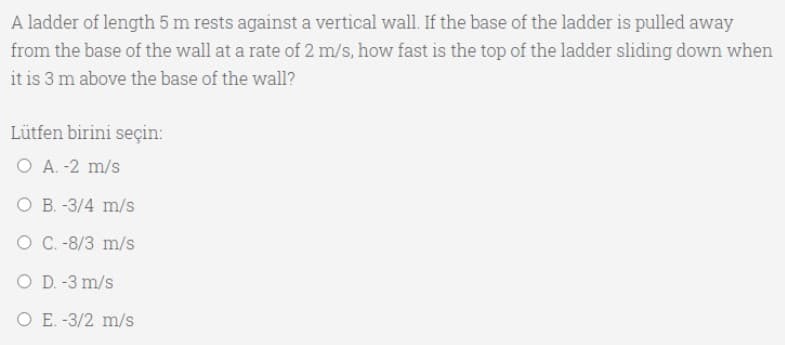 A ladder of length 5 m rests against a vertical wall. If the base of the ladder is pulled away
from the base of the wall at a rate of 2 m/s, how fast is the top of the ladder sliding down when
it is 3 m above the base of the wall?
Lütfen birini seçin:
O A. -2 m/s
O B. -3/4 m/s
O C.-8/3 m/s
O D. -3 m/s
O E. -3/2 m/s
