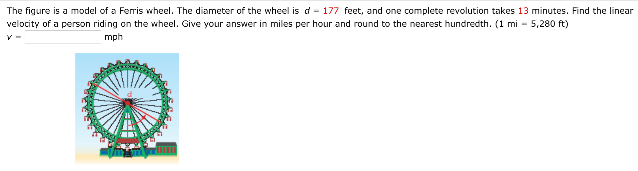 The figure is a model of a Ferris wheel. The diameter of the wheel is d = 177 feet, and one complete revolution takes 13 minutes. Find the linear
velocity of a person riding on the wheel. Give your answer in miles per hour and round to the nearest hundredth. (1 mi = 5,280 ft)
mph
