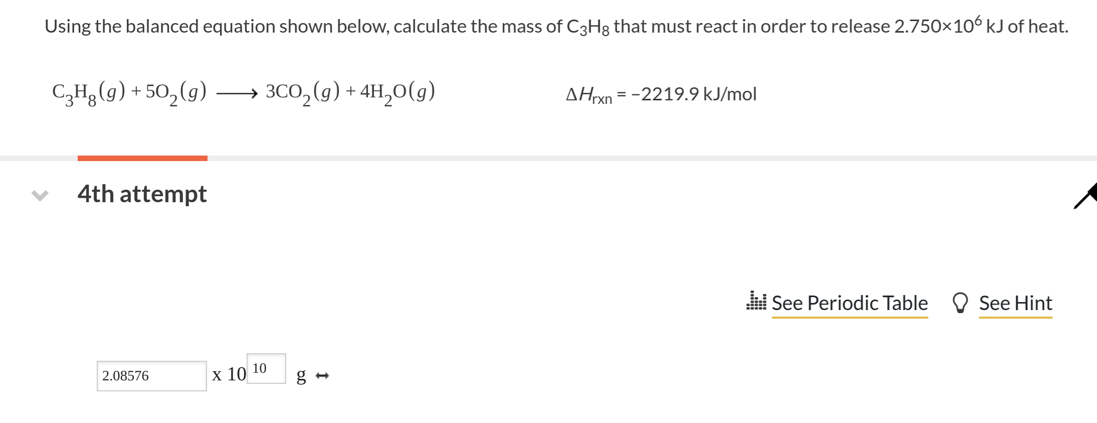 Using the balanced equation shown below, calcu late the mass of C3H8 that must react in order to release 2.750x 106 kJ of heat.
C,Hg g)+50,(g)
3C02(g) 4H20(g)
AHrxn =-2219.9 kJ/mol
4th attempt
See Periodic Table
See Hint
2.08576
X 10 10
g-

