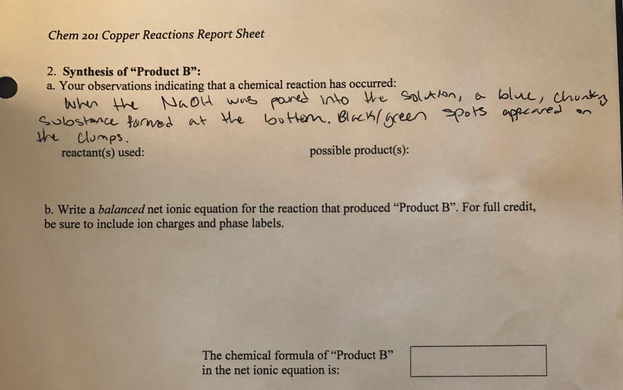 Chem 201 Copper Reactions Report Sheet
2. Synthesis of "Product B":
a. Your observations indicating that a chemical reaction has occurred:
lolu, chunky
wus pared nto We Solt tan
the Naou
oppeared
sHem. Bchgreen pors apperes
Sulostance ormed at e
he clumps.
possible product(s):
reactant(s) used:
b. Write a balanced net ionic equation for the reaction that produced "Product B". For full credit,
be sure to include ion charges and phase labels.
The chemical formula of "Product B"
in the net ionic equation is:
