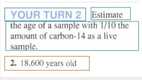 YOUR TURN 2 Estimate
the age of a sample with 1/10 the
amount of carbon-14 as a live
sample.
2. 18,600 years old
