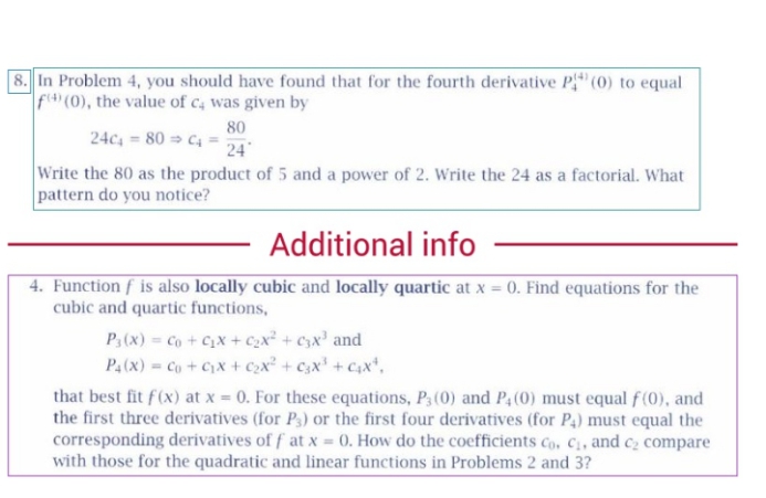 8. In Problem 4, you should have found that for the fourth derivative P" (0) to equal
f (0), the value of c4 was given by
80
24c, = 80 > C4 =
24
Write the 80 as the product of 5 and a power of 2. Write the 24 as a factorial. What
pattern do you notice?
Additional info
4. Function f is also locally cubic and locally quartic at x = 0. Find equations for the
cubic and quartic functions,
P3(x) = Co + Cx + C2x² + C3x' and
P, (x) Co + Cx + Cx² + C3x' + Cx*,
that best fit f(x) at x = 0. For these equations, P3 (0) and P,(0) must equal f(0), and
the first three derivatives (for P3) or the first four derivatives (for P4) must equal the
corresponding derivatives of f at x = 0. How do the coefficients co, C, and c2 compare
with those for the quadratic and linear functions in Problems 2 and 3?
