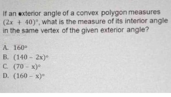 If an exterior angle of a convex polygon measures
(2x + 40)°, what is the measure of its interior angle
in the same vertex of the given exterior angle?
A. 160°
В. (140- 2х)°
С. (70-х)°
D. (160- х)°
