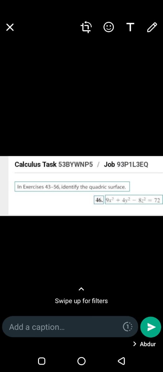 Calculus Task 53BYWNP5 / Job 93P1L3EQ
In Exercises 43-56, identify the quadric surface.
46. 9x + 4y²2 - 822 = 72
Swipe up for filters
Add a caption...
> Abdur
O O
