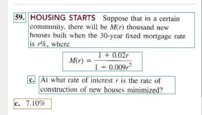 59. HOUSING STARTS Suppose that in a certain
community, there will be M(r) thousand new
houses built when the 30-year fixed mortgage rate
is r%, where
T+ 0.02r
1 + 0.009,?
c. At what rate of interest r is the rate of
construction of new houses minimized?
M(r)
c. 7.10%
