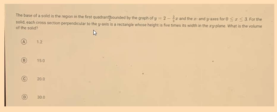 The base of a solid is the region in the first quadrantbounded by the graph of y 2-r and the r-and y-axes for 0 <53 For the
solid, each cross section perpendicular to the y-axis is a rectangle whose height is five times its width in the ry-plane. What is the volume
of the solid?
A
1.2
B)
15.0
20,0
D
30.0
