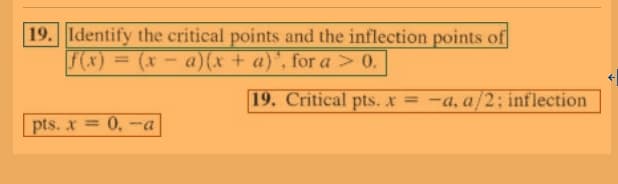 19. Identify the critical points and the inflection points of
F(x) = (x
a)(x + a)', for a > 0.
%3D
19. Critical pts. x = -a, a/2: inflection
pts. x =
= 0, -a
