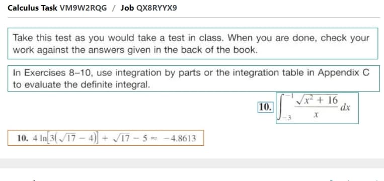 Calculus Task VM9W2RQG / Job QX8RYYX9
Take this test as you would take a test in class. When you are done, check your
work against the answers given in the back of the book.
In Exercises 8-10, use integration by parts or the integration table in Appendix C
to evaluate the definite integral.
10.
Vx + 16
dx
10. 4 In 3(17-4)]+ 17-5 -4.8613
