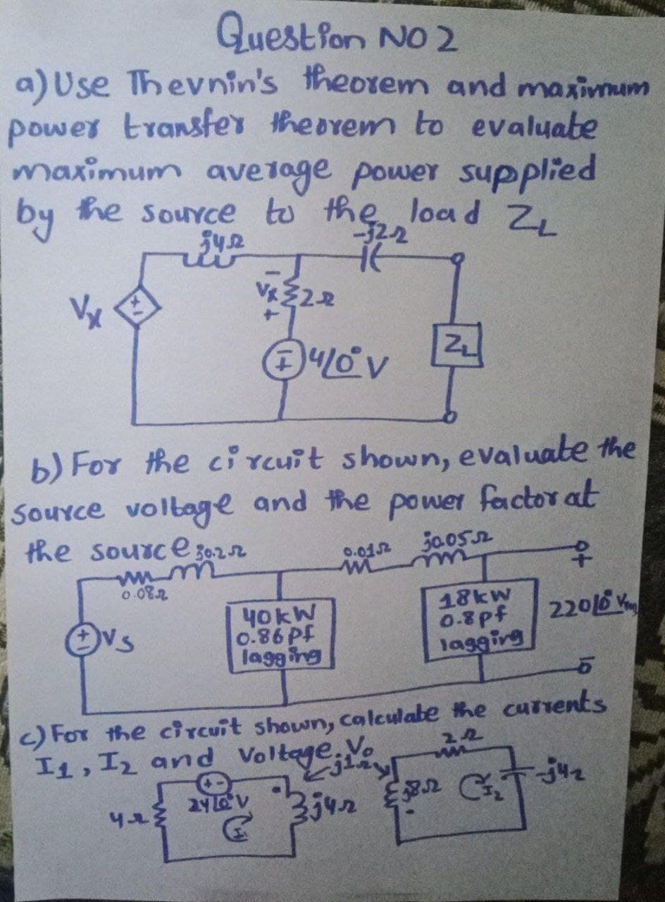 Questlon NO 2
a) Use Thevnin's theorem and maximum
power transfer theorem to evaluate
maximum ave 1age power
supplied
by
he source to the load Z,
-32-2
542
VZ22
Vx
b) For the ci rcuit shown, evaluate the
SouYce voltage and the po wer factor at
the source 30-22
0.012
50.052
wiim
40KW
0.86Pf
lagging
me
0-08.2
18kw
0.8pf
lagging
22016
) For the ciTcuit shown, calculabe the cutrents
I1, I2 and Voltage.Vo
342 2 G
