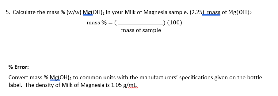 5. Calculate the mass % (w/w) Mg(OH)2 in your Milk of Magnesia sample. (2.25) mass of Mg(OH)2
mass % = (-
-) (100)
mass of sample
% Error:
Convert mass % Mg(OH)2 to common units with the manufacturers' specifications given on the bottle
label. The density of Milk of Magnesia is 1.05 g/ml.
