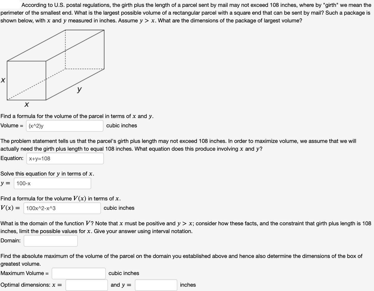 According to U.S. postal regulations, the girth plus the length of a parcel sent by mail may not exceed 108 inches, where by "girth" we mean the
perimeter of the smallest end. What is the largest possible volume of a rectangular parcel with a square end that can be sent by mail? Such a package is
shown below, with x and y measured in inches. Assume y > x. What are the dimensions of the package of largest volume?
y
Find a formula for the volume of the parcel in terms of x and y.
Volume = (x^2)y
cubic inches
The problem statement tells us that the parcel's girth plus length may not exceed 108 inches. In order to maximize volume, we assume that we will
actually need the girth plus length to equal 108 inches. What equation does this produce involving x and y?
Equation: x+y=108
Solve this equation for y in terms of x.
y =
100-x
Find a formula for the volume V(x) in terms of x.
V(x) =
100x^2-x^3
cubic inches
What is the domain of the function V? Note that x must be positive and y > x; consider how these facts, and the constraint that girth plus length is 108
inches, limit the possible values for x. Give your answer using interval notation.
Domain:
Find the absolute maximum of the volume of the parcel on the domain you established above and hence also determine the dimensions of the box of
greatest volume.
Maximum Volume =
cubic inches
Optimal dimensions: x =
and y =
inches
