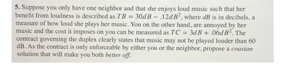 5. Suppose you only have one neighbor and that she enjoys loud music such that her
benefit from loudness is described as TB = 30d B - .12d B2, where dB is in decibels, a
measure of how loud she plays her music. You on the other hand, are annoyed by her
music and the cost it imposes on you can be measured as TC = 3d B + .06d B². The
contract governing the duplex clearly states that music may not be played louder than 60
dB. As the contract is only enforceable by either you or the neighbor, propose a coasian
solution that will make you both better off.
