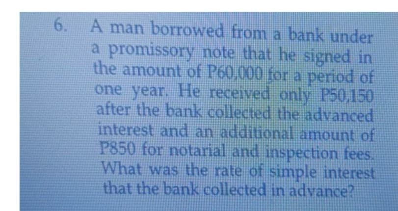 6. A man borrowed from a bank under
a promissory note that he signed in
the amount of P60,000 for a period of
one year. He received only P50,150
after the bank collected the advanced
interest and an additional amount of
P850 for notarial and inspection fees.
What was the rate of simple interest
that the bank collected in advance?
