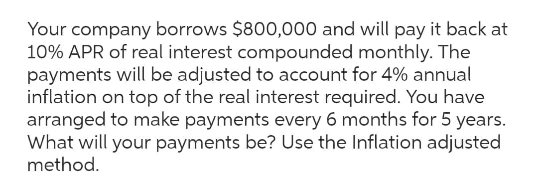 Your
company
borrows $800,000 and will pay it back at
10% APR of real interest compounded monthly. The
payments will be adjusted to account for 4% annual
inflation on top of the real interest required. You have
arranged to make payments every 6 months for 5 years.
What will your payments be? Use the Inflation adjusted
method.
