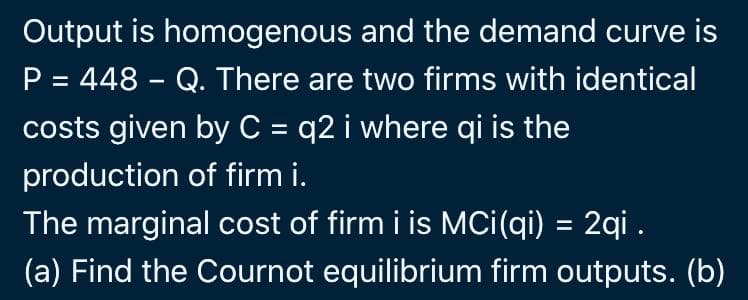Output is homogenous and the demand curve is
P = 448 - Q. There are two firms with identical
%3D
costs given by C = q2 i where qi is the
production of firm i.
The marginal cost of firm i is Mci(qi) = 2qi .
(a) Find the Cournot equilibrium firm outputs. (b)
