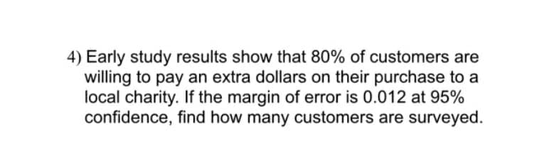 4) Early study results show that 80% of customers are
willing to pay an extra dollars on their purchase to a
local charity. If the margin of error is 0.012 at 95%
confidence, find how many customers are surveyed.
