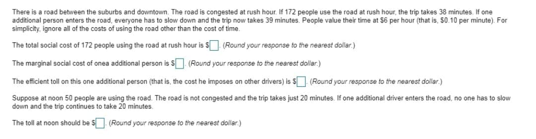 There is a road between the suburbs and downtown. The road is congested at rush hour. If 172 people use the road at rush hour, the trip takes 38 minutes. If one
additional person enters the road, everyone has to slow down and the trip now takes 39 minutes. People value their time at $6 per hour (that is, 50.10 per minute). For
simplicity, ignore all of the costs of using the road other than the cost of time.
The total social cost of 172 people using the road at rush hour is S1 (Round your response to the nearest dollar.)
The marginal social cost of onea additional person is S (Round your response to the nearest dollar.)
The efficient toll on this one additional person (that is, the cost he imposes on other drivers) is S (Round your response to the nearest dollar.)
Suppose at noon 50 people are using the road. The road is not congested and the trip takes just 20 minutes. If one additional driver enters the road, no one has to slow
down and the trip continues to take 20 minutes.
The toll at noon should be
S(Round your response to the nearest dollar.)
