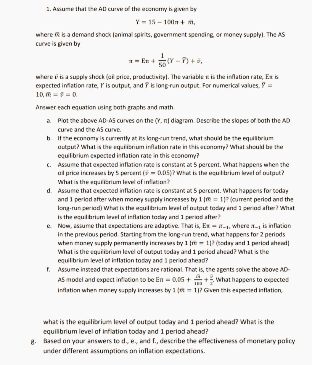 1. Assume that the AD curve of the economy is given by
Y = 15 – 100t + ñ,
where m is a demand shock (animal spirits, government spending, or money supply). The AS
curve is given by
1
TT = En +
(Y – Ỹ) + ū,
50
where v is a supply shock (oil price, productivity). The variable n is the inflation rate, En is
expected inflation rate, Y is output, and Y is long-run output. For numerical values, Y =
10, ñ = ū = 0.
Answer each equation using both graphs and math.
a.
Plot the above AD-AS curves on the (Y, t) diagram. Describe the slopes of both the AD
curve and the AS curve.
b. If the economy is currently at its long-run trend, what should be the equilibrium
output? What is the equilibrium inflation rate in this economy? What should be the
equilibrium expected inflation rate in this economy?
Assume that expected inflation rate is constant at 5 percent. What happens when the
oil price increases by 5 percent (ū = 0.05)? What is the equilibrium level of output?
C.
What is the equilibrium level of inflation?
d. Assume that expected inflation rate is constant at 5 percent. What happens for today
and 1 period after when money supply increases by 1 (m = 1)? (current period and the
long-run period) What is the equilibrium level of output today and 1 period after? What
is the equilibrium level of inflation today and 1 period after?
e. Now, assume that expectations are adaptive. That is, En = n-1, where n-1 is inflation
in the previous period. Starting from the long-run trend, what happens for 2 periods
when money supply permanently increases by 1 (m = 1)? (today and 1 period ahead)
What is the equilibrium level of output today and 1 period ahead? What is the
equilibrium level of inflation today and 1 period ahead?
f. Assume instead that expectations are rational. That is, the agents solve the above AD-
т
AS model and expect inflation to be En = 0.05 +
100
+What happens to expected
inflation when money supply increases by 1 (m = 1)? Given this expected inflation,
what is the equilibrium level of output today and 1 period ahead? What is the
equilibrium level of inflation today and 1 period ahead?
g. Based on your answers to d., e., and f., describe the effectiveness of monetary policy
under different assumptions on inflation expectations.
