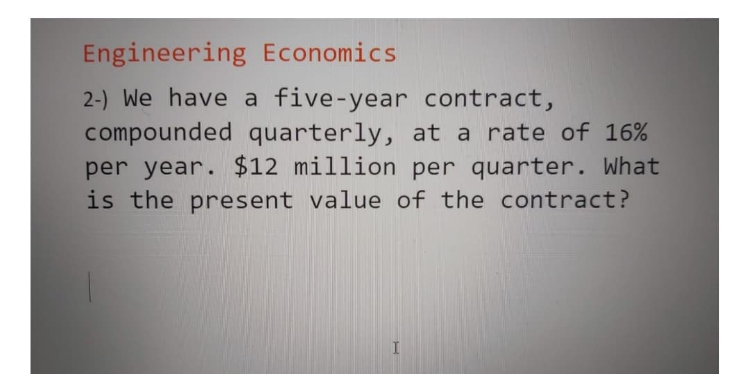 Engineering Economics
2-) We have a five-year contract,
compounded quarterly, at a rate of 16%
per year. $12 million per quarter. What
is the present value of the contract?
