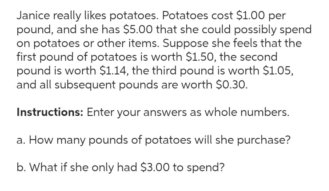 Janice really likes potatoes. Potatoes cost $1.00 per
pound, and she has $5.00 that she could possibly spend
on potatoes or other items. Suppose she feels that the
first pound of potatoes is worth $1.50, the second
pound is worth $1.14, the third pound is worth $1.05,
and all subsequent pounds are worth $0.30.
Instructions: Enter your answers as whole numbers.
a. How many pounds of potatoes will she purchase?
b. What if she only had $3.00 to spend?
