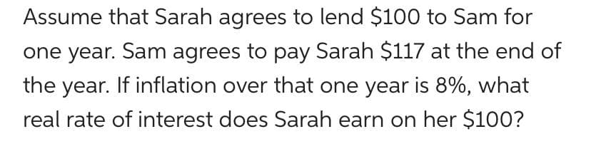 Assume that Sarah agrees to lend $100 to Sam for
one year. Sam agrees to pay Sarah $117 at the end of
the year. If inflation over that one year is 8%, what
real rate of interest does Sarah earn on her $100?
