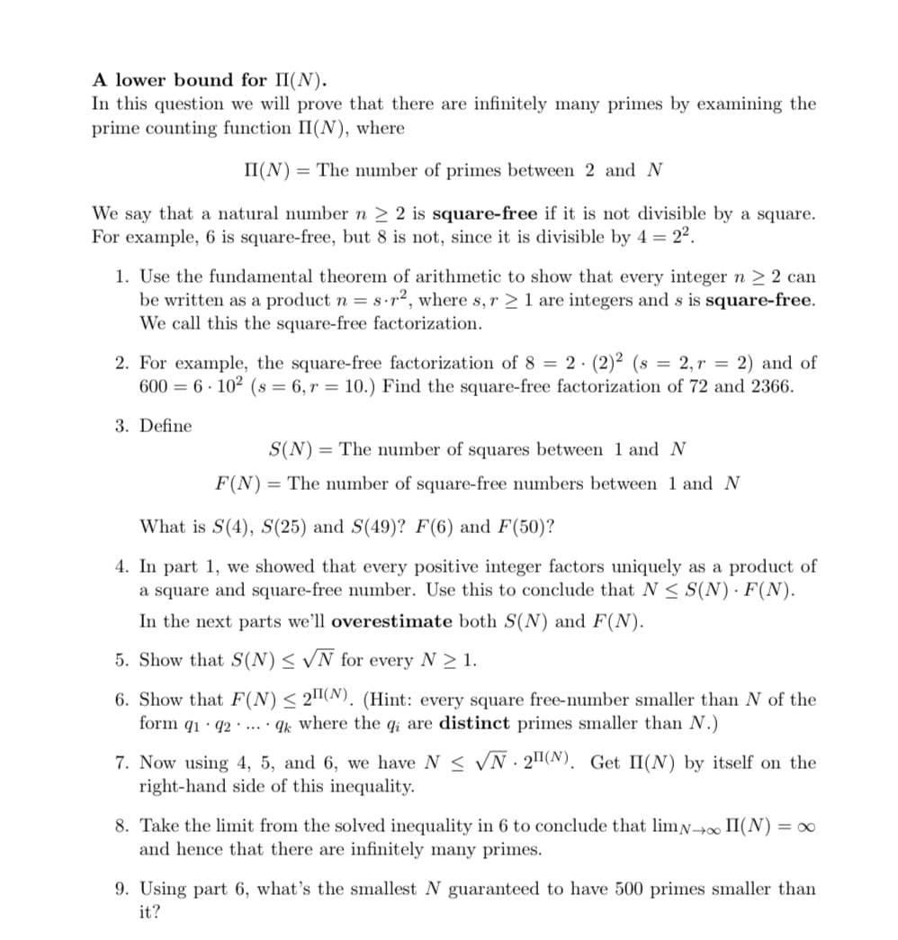 A lower bound for II(N).
In this question we will prove that there are infinitely many primes by examining the
prime counting function II(N), where
II(N) = The number of primes between 2 and N
We say that a natural number n 2 2 is square-free if it is not divisible by a square.
For example, 6 is square-free, but 8 is not, since it is divisible by 4 = 22.
1. Use the fundamental theorem of arithmetic to show that every integer n > 2 can
be written as a product n = 8•r2, where s, r > 1 are integers and s is square-free.
We call this the square-free factorization.
2. For example, the square-free factorization of 8 = 2· (2)2 (s = 2, r = 2) and of
600 = 6 · 102 (s = 6, r = 10.) Find the square-free factorization of 72 and 2366.
3. Define
S(N) = The number of squares between 1 and N
F(N)=
= The number of square-free numbers between 1 and N
What is S(4), S(25) and S(49)? F(6) and F(50)?
4. In part 1, we showed that every positive integer factors uniquely as a product of
a square and square-free number. Use this to conclude that N < S(N) · F(N).
In the next parts we'll overestimate both S(N) and F(N).
5. Show that S(N)< N for every N 1.
6. Show that F(N) < 2(N). (Hint: every square free-number smaller than N of the
form q1 · q2 · .. · qk where the q; are distinct primes smaller than N.)
7. Now using 4, 5, and 6, we have N < VN - 2(N). Get II(N) by itself on the
right-hand side of this inequality.
8. Take the limit from the solved inequality in 6 to conclude that limN II(N)
and hence that there are infinitely many primes.
= 0
9. Using part 6, what's the smallest N guaranteed to have 500 primes smaller than
it?

