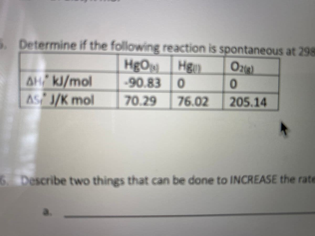 S. Determine if the following reaction is spontaneous at 298
HgO Hgy)
Ozie)
2(8)
AH kJ/mol
AS J/K mol
-90.83
70.29
76.02
205.14
6. Describe two things that can be done to INCREASE the rate
