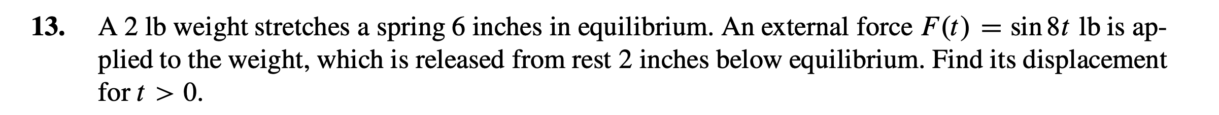 13.
A 2 lb weight stretches a spring 6 inches in equilibrium. An external force F(t) = sin 8t lb is
plied to the weight, which is released from rest 2 inches below equilibrium. Find its displacement
for t > 0.

