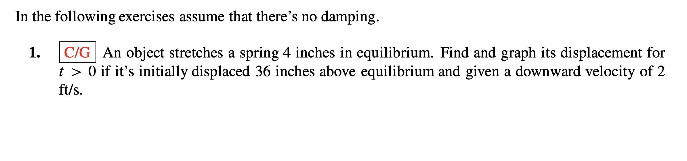 In the following exercises assume that there's no damping.
C/G| An object stretches a spring 4 inches in equilibrium. Find and graph its displacement for
t > 0 if it's initially displaced 36 inches above equilibrium and given a downward velocity of 2
1.
ft/s.
