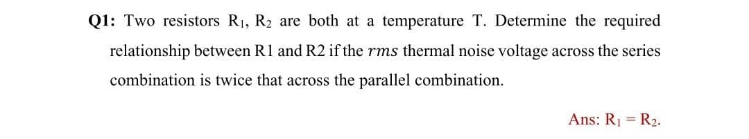 Q1: Two resistors R1, R2 are both at a temperature T. Determine the required
relationship between R1 and R2 if the rms thermal noise voltage across the series
combination is twice that across the parallel combination.
Ans: R1 = R2.
