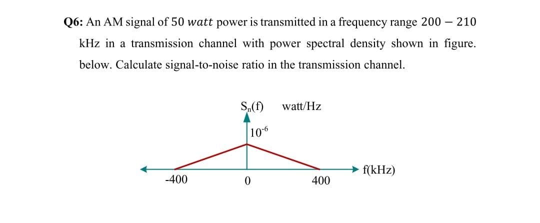Q6: An AM signal of 50 watt power is transmitted in a frequency range 200 – 210
kHz in a transmission channel with power spectral density shown in figure.
below. Calculate signal-to-noise ratio in the transmission channel.
S,(f)
watt/Hz
106
f(kHz)
-400
400
