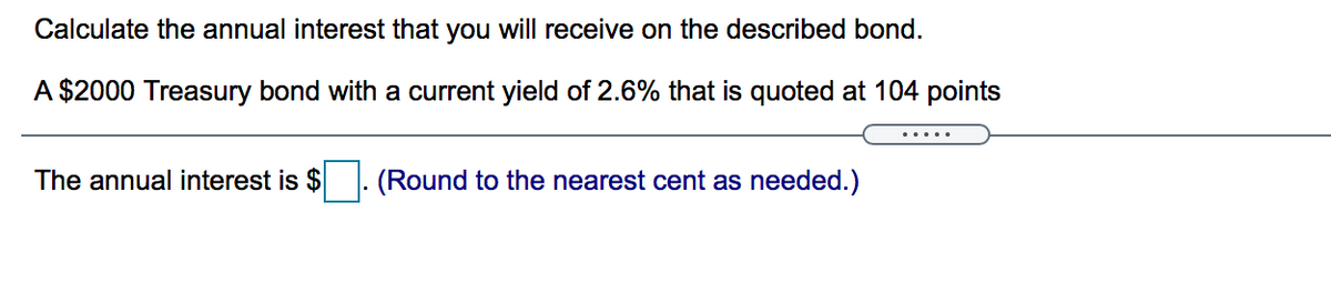 Calculate the annual interest that you will receive on the described bond.
A $2000 Treasury bond with a current yield of 2.6% that is quoted at 104 points
.....
The annual interest is $
(Round to the nearest cent as needed.)
