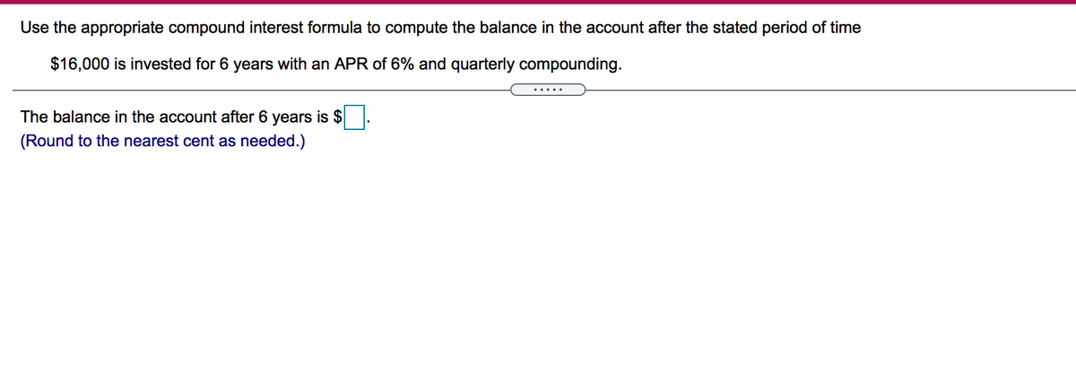 Use the appropriate compound interest formula to compute the balance in the account after the stated period of time
$16,000 is invested for 6 years with an APR of 6% and quarterly compounding.
.....
The balance in the account after 6 years is $
(Round to the nearest cent as needed.)
