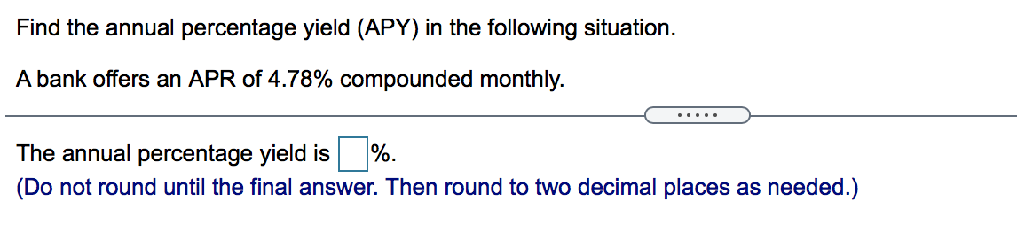 Find the annual percentage yield (APY) in the following situation.
A bank offers an APR of 4.78% compounded monthly.
.....
The annual percentage yield is
%.
(Do not round until the final answer. Then round to two decimal places as needed.)
