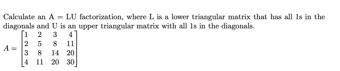 Calculate an A = LU factorization, where L is a lower triangular matrix that has all 1s in the
diagonals and U is an upper triangular matrix with all 1s in the diagonals.
[1
2
3
4
2
A =
3
8
11
8
14
20
4
11
20 30
