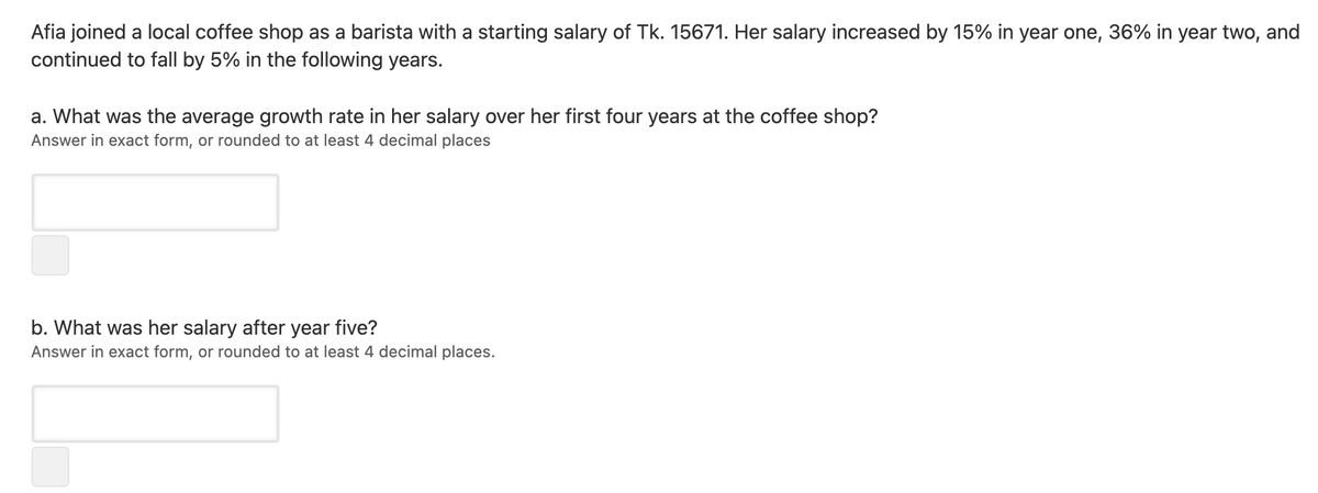 Afia joined a local coffee shop as a barista with a starting salary of Tk. 15671. Her salary increased by 15% in year one, 36% in year two, and
continued to fall by 5% in the following years.
a. What was the average growth rate in her salary over her first four years at the coffee shop?
Answer in exact form, or rounded to at least 4 decimal places
b. What was her salary after year five?
Answer in exact form, or rounded to at least 4 decimal places.
