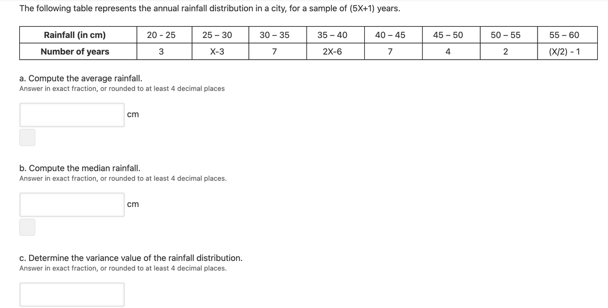 The following table represents the annual rainfall distribution in a city, for a sample of (5X+1) years.
Rainfall (in cm)
20 - 25
25 – 30
30 – 35
35 – 40
40 – 45
45 – 50
50 – 55
55 – 60
Number of years
3
X-3
7
2X-6
7
4
2
(X/2) - 1
a. Compute the average rainfall.
Answer in exact fraction, or rounded to at least 4 decimal places
cm
b. Compute the median rainfall.
Answer in exact fraction, or rounded to at least 4 decimal places.
cm
c. Determine the variance value of the rainfall distribution.
Answer in exact fraction, or rounded to at least 4 decimal places.
