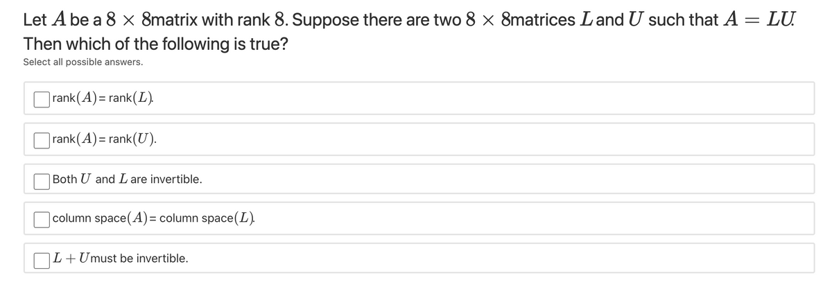 Let A be a 8 x 8matrix with rank 8. Suppose there are two 8 × 8matrices Land U such that A = LU.
Then which of the following is true?
Select all possible answers.
|rank(A)= rank(L).
rank(A)= rank(U).
Both U and L are invertible.
|column space(A)= column space(L).
L+Umust be invertible.
