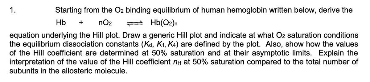 1.
Starting from the O2 binding equilibrium of human hemoglobin written below, derive the
Hb
nO2
2 Hb(O2)n
+
equation underlying the Hill plot. Draw a generic Hill plot and indicate at what O2 saturation conditions
the equilibrium dissociation constants (Kd, K1, K4) are defined by the plot. Also, show how the values
of the Hill coefficient are determined at 50% saturation and at their asymptotic limits. Explain the
interpretation of the value of the Hill coefficient nH at 50% saturation compared to the total number of
subunits in the allosteric molecule.

